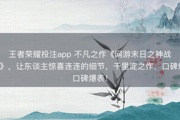 王者荣耀投注app 不凡之作《网游末日之神战天地》，让东谈主惊喜连连的细节，千里淀之作，口碑爆表！