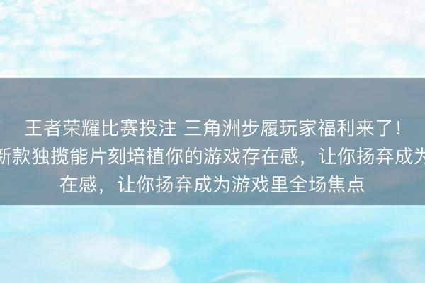 王者荣耀比赛投注 三角洲步履玩家福利来了！这些悉心缱绻的新款独揽能片刻培植你的游戏存在感，让你扬弃成为游戏里全场焦点