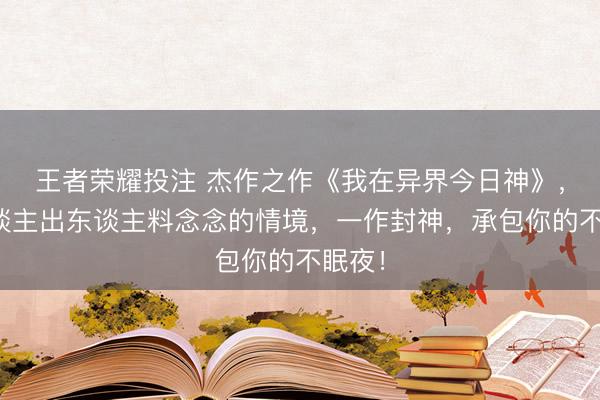 王者荣耀投注 杰作之作《我在异界今日神》,让东谈主出东谈主料念念的情境,一作封神,承包你的不眠夜!