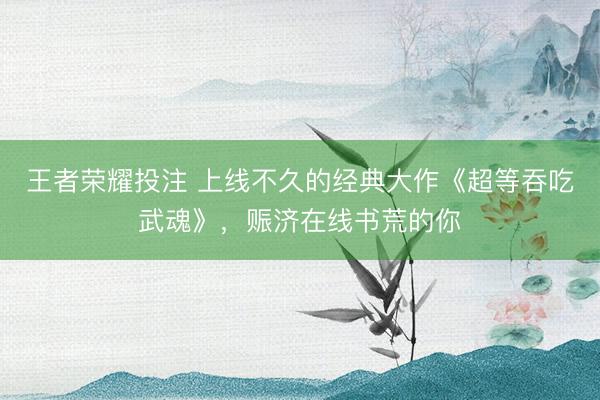 王者荣耀投注 上线不久的经典大作《超等吞吃武魂》,赈济在线书荒的你