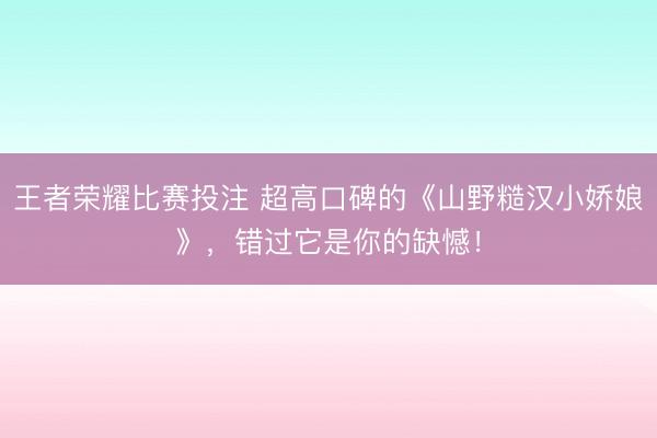 王者荣耀比赛投注 超高口碑的《山野糙汉小娇娘》,错过它是你的缺憾!