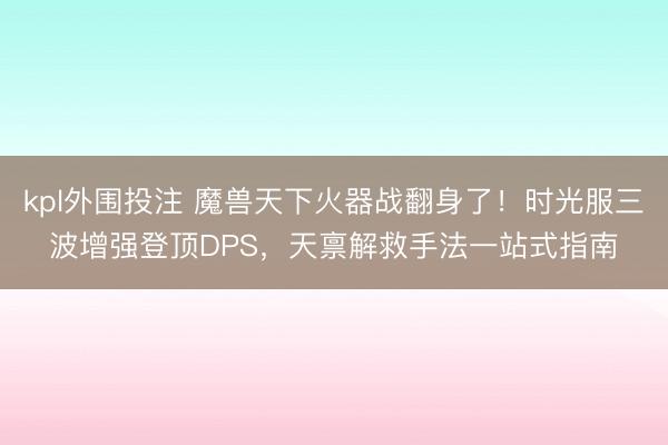 kpl外围投注 魔兽天下火器战翻身了！时光服三波增强登顶DPS，天禀解救手法一站式指南
