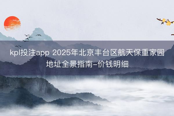 kpl投注app 2025年北京丰台区航天保重家园地址全景指南-价钱明细