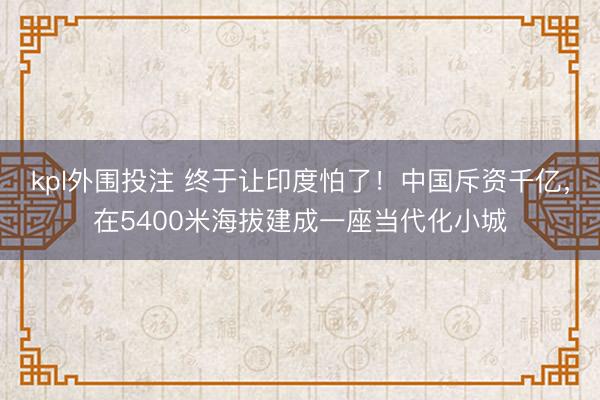 kpl外围投注 终于让印度怕了！中国斥资千亿，在5400米海拔建成一座当代化小城