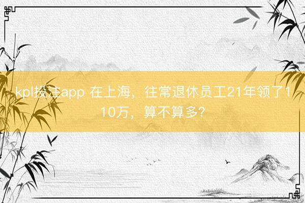 kpl投注app 在上海，往常退休员工21年领了110万，算不算多？