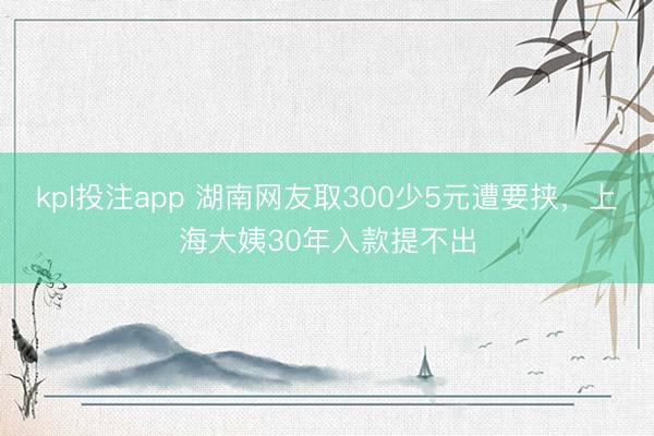 kpl投注app 湖南网友取300少5元遭要挟，上海大姨30年入款提不出
