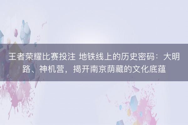 王者荣耀比赛投注 地铁线上的历史密码：大明路、神机营，揭开南京荫藏的文化底蕴