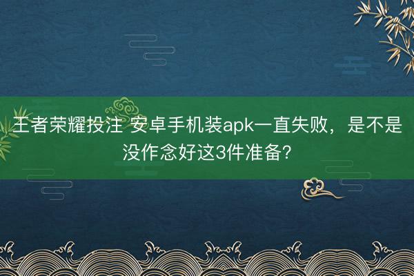 王者荣耀投注 安卓手机装apk一直失败，是不是没作念好这3件准备？