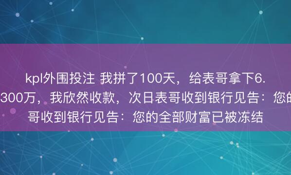 kpl外围投注 我拼了100天，给表哥拿下6.8亿形态，他谢我转300万，我欣然收款，次日表哥收到银行见告：您的全部财富已被冻结