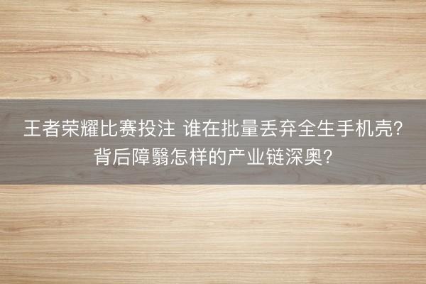 王者荣耀比赛投注 谁在批量丢弃全生手机壳？背后障翳怎样的产业链深奥？