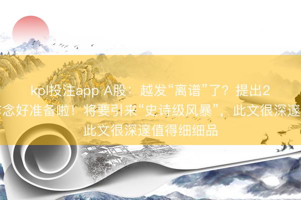 kpl投注app A股:越发“离谱”了?提出2亿股民快作念好准备啦!将要引来“史诗级风暴”,此文很深邃值得细细品