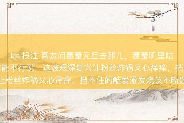 kpl投注 网友问董董元旦去那儿,董董叽里咕噜几句腹语又自言自语问能不行说,这波艰深复兴让粉丝炸锅又心痒痒,挡不住的酷爱激发烧议不断歇