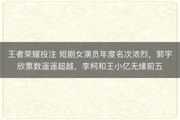 王者荣耀投注 短剧女演员年度名次浓烈，郭宇欣票数遥遥超越，李柯和王小亿无缘前五