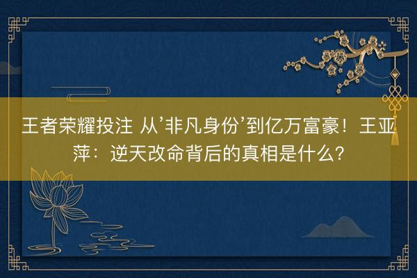 王者荣耀投注 从’非凡身份’到亿万富豪！王亚萍：逆天改命背后的真相是什么？