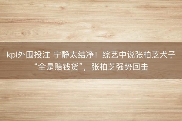 kpl外围投注 宁静太结净！综艺中说张柏芝犬子“全是赔钱货”，张柏芝强势回击