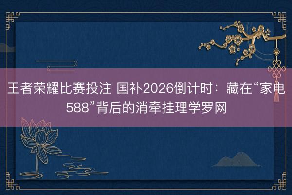 王者荣耀比赛投注 国补2026倒计时：藏在“家电588”背后的消牵挂理学罗网