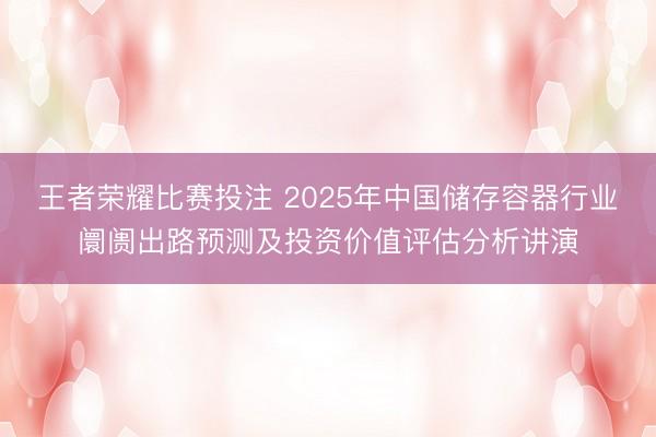王者荣耀比赛投注 2025年中国储存容器行业阛阓出路预测及投资价值评估分析讲演