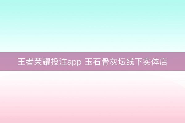 王者荣耀投注app 玉石骨灰坛线下实体店