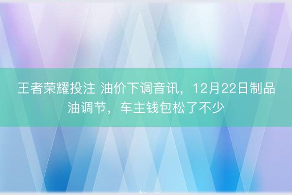 王者荣耀投注 油价下调音讯，12月22日制品油调节，车主钱包松了不少