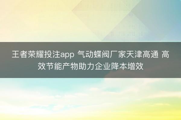 王者荣耀投注app 气动蝶阀厂家天津高通 高效节能产物助力企业降本增效