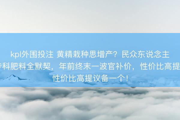 kpl外围投注 黄精栽种思增产？民众东说念主显现7款专科肥料全默契，年前终末一波官补价，性价比高提议备一个！