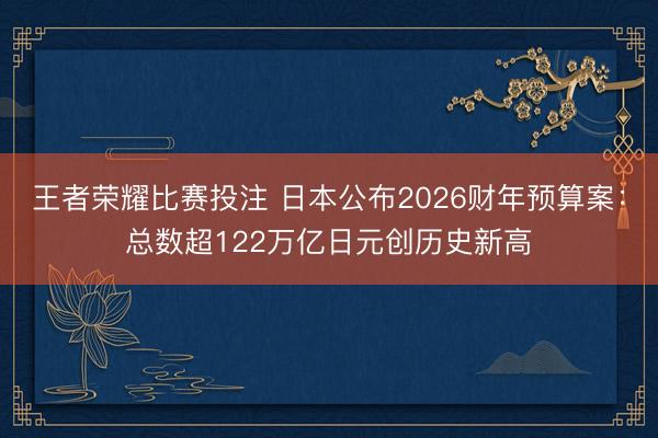 王者荣耀比赛投注 日本公布2026财年预算案:总数超122万亿日元创历史新高