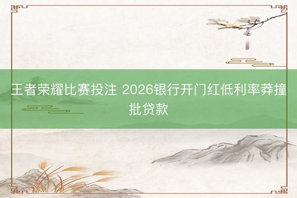 王者荣耀比赛投注 2026银行开门红低利率莽撞批贷款