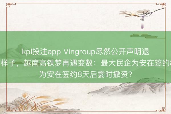 kpl投注app Vingroup尽然公开声明退出越南南北高铁样子，越南高铁梦再遇变数：最大民企为安在签约8天后霎时撤资？