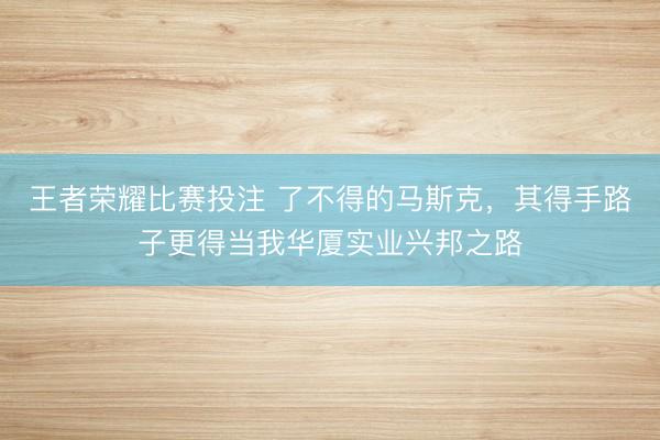 王者荣耀比赛投注 了不得的马斯克,其得手路子更得当我华厦实业兴邦之路