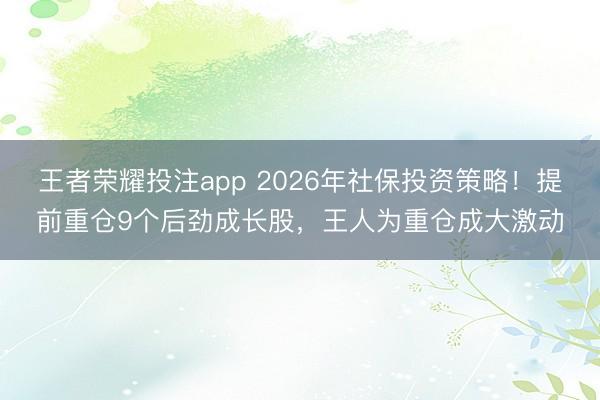 王者荣耀投注app 2026年社保投资策略！提前重仓9个后劲成长股，王人为重仓成大激动