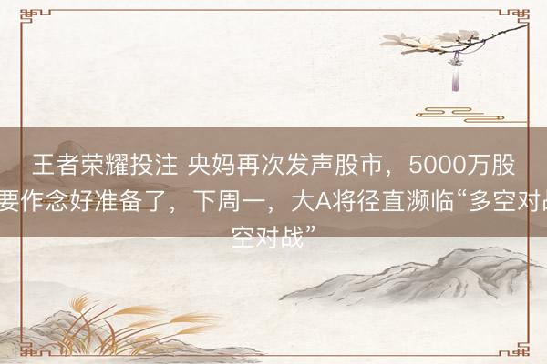 王者荣耀投注 央妈再次发声股市，5000万股民要作念好准备了，下周一，大A将径直濒临“多空对战”