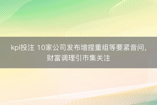 kpl投注 10家公司发布增捏重组等要紧音问，财富调理引市集关注