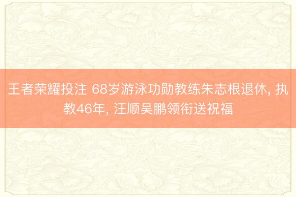 王者荣耀投注 68岁游泳功勋教练朱志根退休， 执教46年， 汪顺吴鹏领衔送祝福