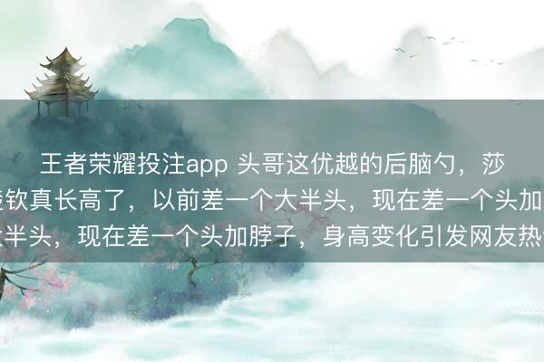 王者荣耀投注app 头哥这优越的后脑勺，莎莎这圆圆的脑袋，王楚钦真长高了，以前差一个大半头，现在差一个头加脖子，身高变化引发网友热议