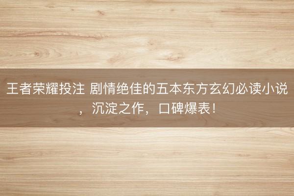 王者荣耀投注 剧情绝佳的五本东方玄幻必读小说，沉淀之作，口碑爆表！