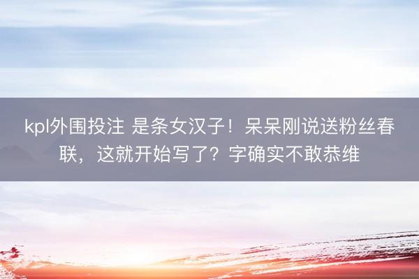 kpl外围投注 是条女汉子！呆呆刚说送粉丝春联，这就开始写了？字确实不敢恭维