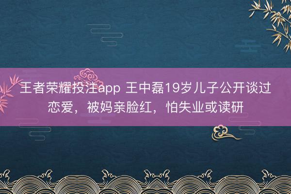 王者荣耀投注app 王中磊19岁儿子公开谈过恋爱，被妈亲脸红，怕失业或读研