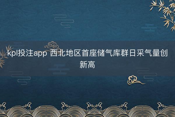 kpl投注app 西北地区首座储气库群日采气量创新高