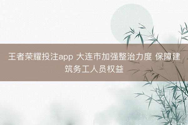 王者荣耀投注app 大连市加强整治力度 保障建筑务工人员权益