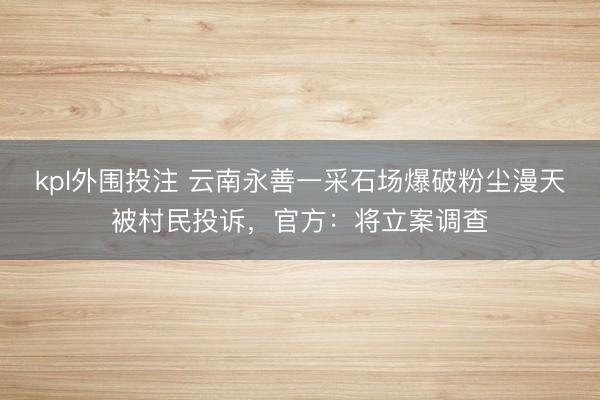 kpl外围投注 云南永善一采石场爆破粉尘漫天被村民投诉，官方：将立案调查