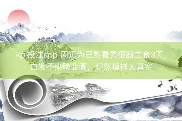 kpl投注app 周迅为巴黎看秀狠断主食3天，白发不染脸变圆，坦然模样太真实