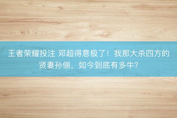王者荣耀投注 邓超得意极了！我那大杀四方的贤妻孙俪，如今到底有多牛？