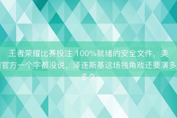 王者荣耀比赛投注 100%就绪的安全文件，美国官方一个字都没说，泽连斯基这场独角戏还要演多久