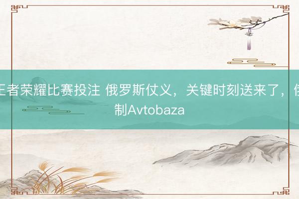 王者荣耀比赛投注 俄罗斯仗义，关键时刻送来了，俄制Avtobaza