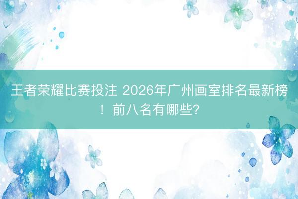 王者荣耀比赛投注 2026年广州画室排名最新榜!前八名有哪些?