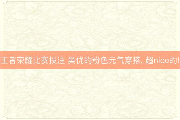 王者荣耀比赛投注 吴优的粉色元气穿搭， 超nice的!