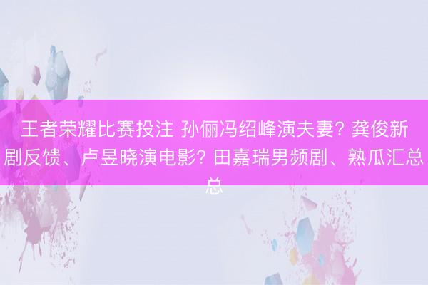 王者荣耀比赛投注 孙俪冯绍峰演夫妻? 龚俊新剧反馈、卢昱晓演电影? 田嘉瑞男频剧、熟瓜汇总