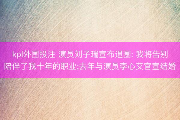 kpl外围投注 演员刘子瑞宣布退圈: 我将告别陪伴了我十年的职业;去年与演员李心艾官宣结婚