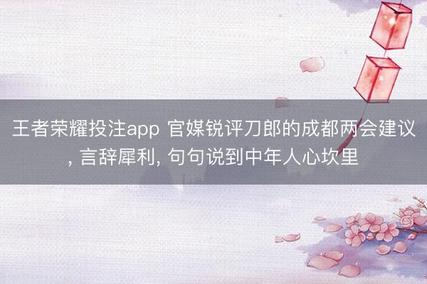 王者荣耀投注app 官媒锐评刀郎的成都两会建议， 言辞犀利， 句句说到中年人心坎里
