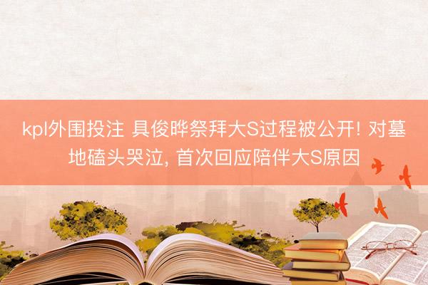 kpl外围投注 具俊晔祭拜大S过程被公开! 对墓地磕头哭泣， 首次回应陪伴大S原因
